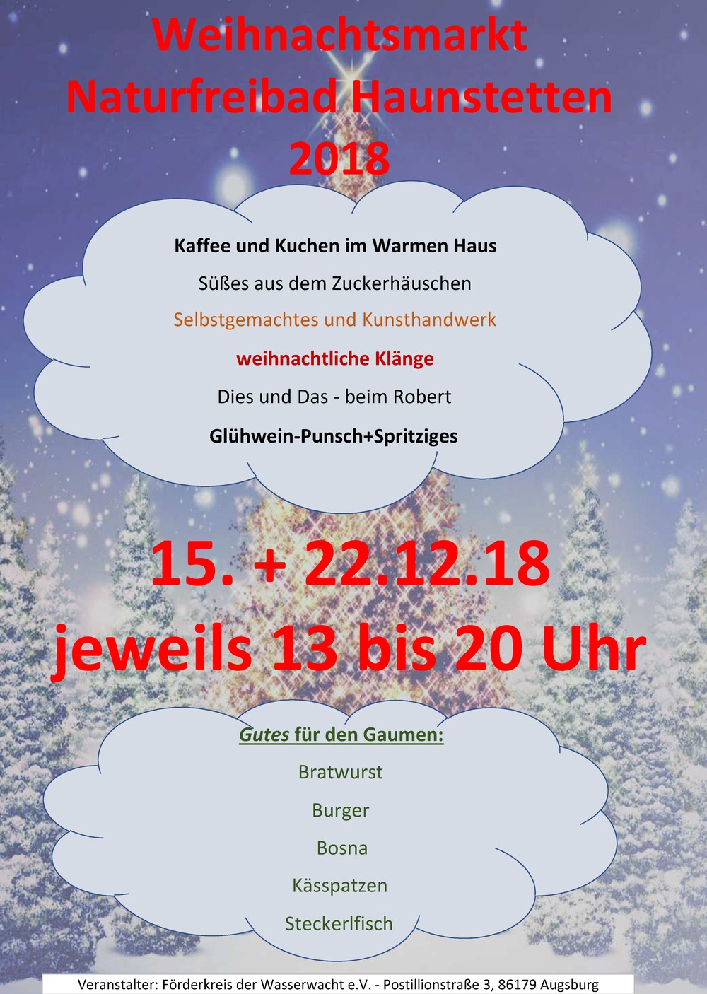 Weihnachtsmarkt im Naturfreibad Haunstetten
15.+22. Dezember 2018
jeweils 13 bis 20 Uhr
* Kaffee und Kuchen im warmen Haus
* Süßes aus dem Zuckerhäuschen
* Selbstgemachtes und Kunsthandwerk
* weihnachtliche Klänge
* Dies und Das - beim Robert
* Glühwein-Punsch + Spritziges
Gutes für den Gaumen
* Bratwurst
* Burger
* Bosna
* Käßspatzen
* Steckerlfisch
Veranstalter: Förderkeis der Wasserwacht e.V.