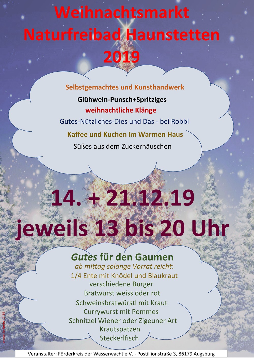 Weihnachtsmarkt im Naturfreibad Haunstetten
14.+21. Dezember 2019
jeweils 13 bis 20 Uhr
* Kaffee und Kuchen im warmen Haus
* Süßes aus dem Zuckerhäuschen
* Selbstgemachtes und Kunsthandwerk
* weihnachtliche Klänge
* Gutes-Nützliches-Dies und Das - bei Robbi
* Glühwein-Punsch + Spritziges
Gutes für den Gaumen
ab mittag, solange Vorrat reicht:
* 1/4 Ente mit Knödel und Blaukraut
* Bratwurst rot oder weiß
* verschiedene Burger
* Schweinsbratwürstle mit Kraut
* Currywurst mit Pommes
* Schnitzel Wiener oder Zigeuner Art
* Krautspatzen
* Steckerlfisch
Veranstalter: Förderkeis der Wasserwacht e.V., Postillionstr. 3, 86179 Augsburg